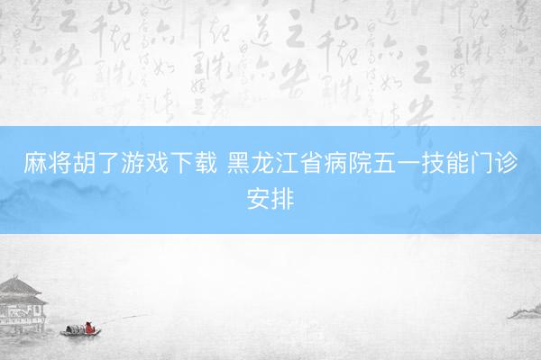 麻将胡了游戏下载 黑龙江省病院五一技能门诊安排
