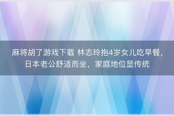 麻将胡了游戏下载 林志玲抱4岁女儿吃早餐，日本老公舒适而坐，家庭地位显传统