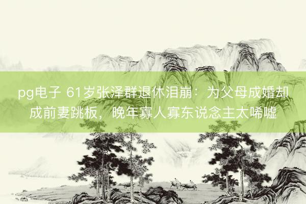 pg电子 61岁张泽群退休泪崩：为父母成婚却成前妻跳板，晚年寡人寡东说念主太唏嘘
