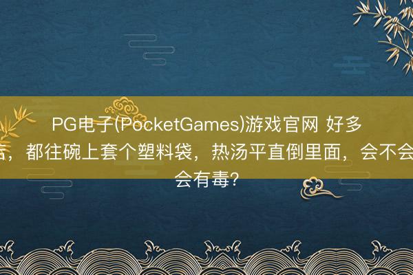 PG电子(PocketGames)游戏官网 好多小饭店，都往碗上套个塑料袋，热汤平直倒里面，会不会有毒？