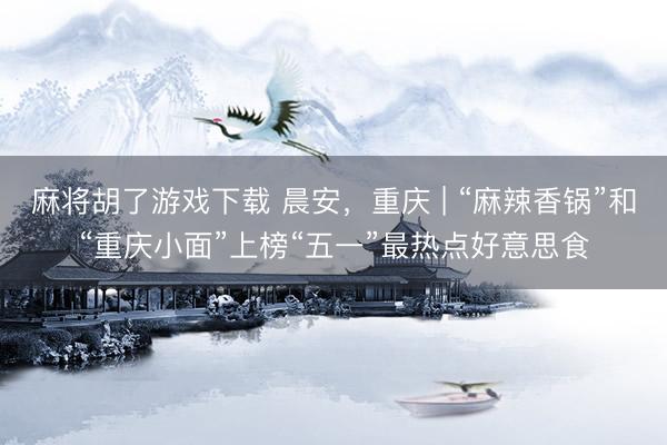 麻将胡了游戏下载 晨安，重庆 | “麻辣香锅”和“重庆小面”上榜“五一”最热点好意思食