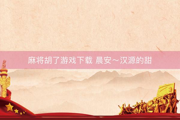 麻将胡了游戏下载 晨安～汉源的甜
