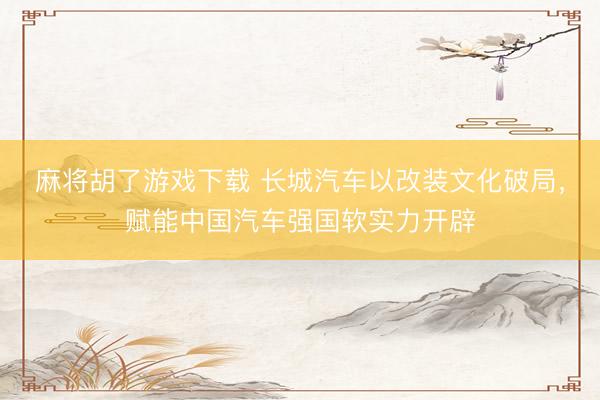 麻将胡了游戏下载 长城汽车以改装文化破局，赋能中国汽车强国软实力开辟