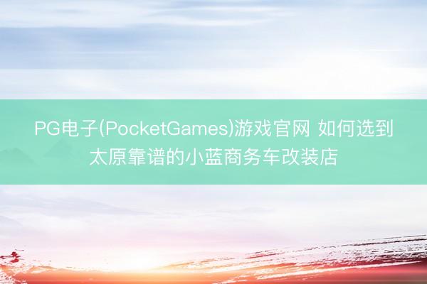 PG电子(PocketGames)游戏官网 如何选到太原靠谱的小蓝商务车改装店
