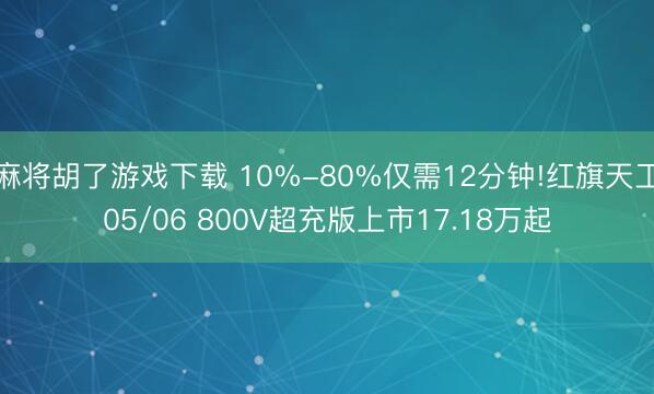 麻将胡了游戏下载 10%-80%仅需12分钟!红旗天工05/06 800V超充版上市17.18万起